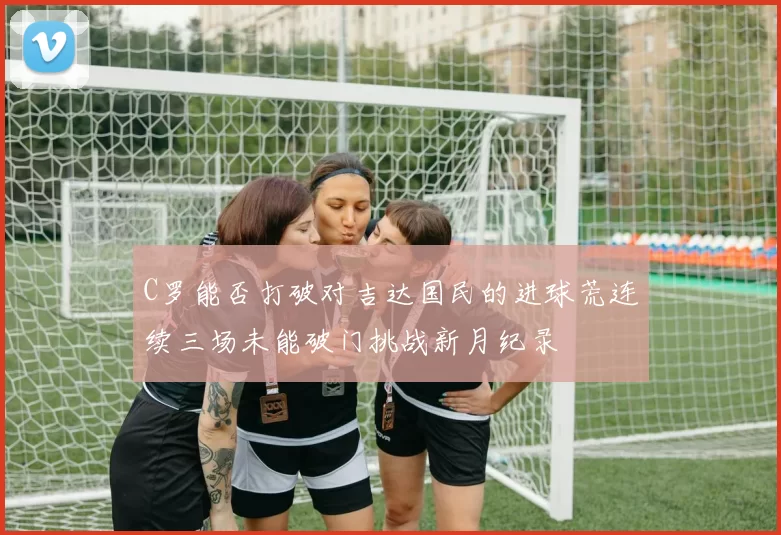 C罗能否打破对吉达国民的进球荒连续三场未能破门挑战新月纪录