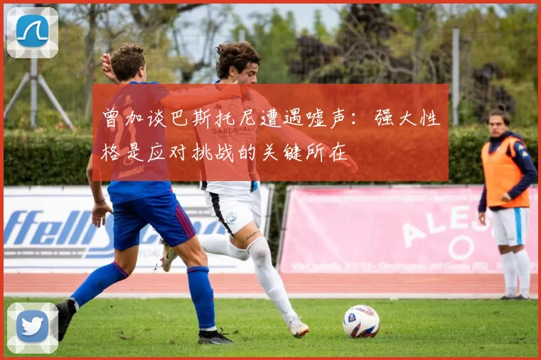 曾加谈巴斯托尼遭遇嘘声：强大性格是应对挑战的关键所在