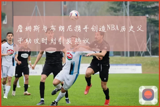 詹姆斯与布朗尼携手创造NBA历史父子助攻时刻引发热议