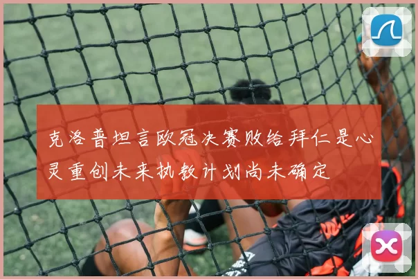 克洛普坦言欧冠决赛败给拜仁是心灵重创未来执教计划尚未确定