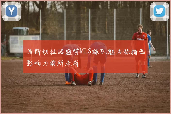 马斯切拉诺盛赞MLS球队魅力称梅西影响力前所未有
