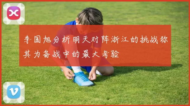 李国旭分析明天对阵浙江的挑战称其为备战中的最大考验