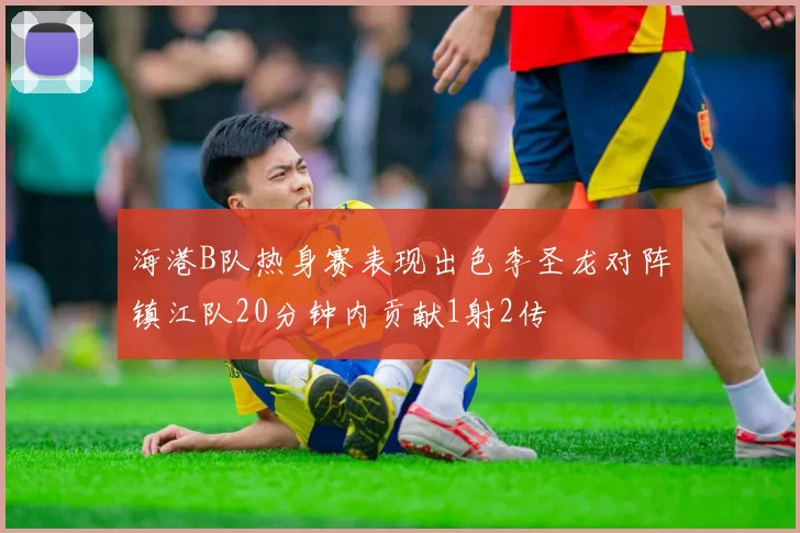 海港B队热身赛表现出色李圣龙对阵镇江队20分钟内贡献1射2传