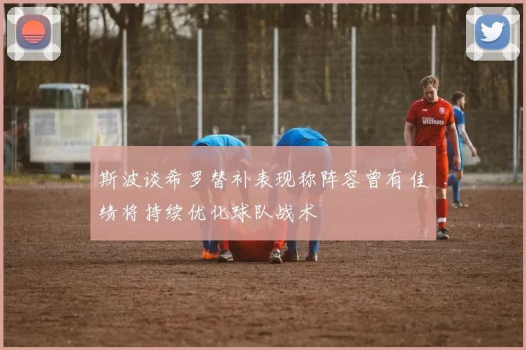 斯波谈希罗替补表现称阵容曾有佳绩将持续优化球队战术