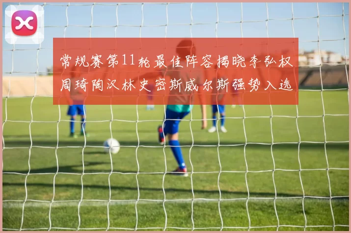 常规赛第11轮最佳阵容揭晓李弘权周琦陶汉林史密斯威尔斯强势入选