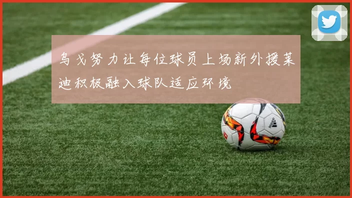 乌戈努力让每位球员上场新外援莱迪积极融入球队适应环境