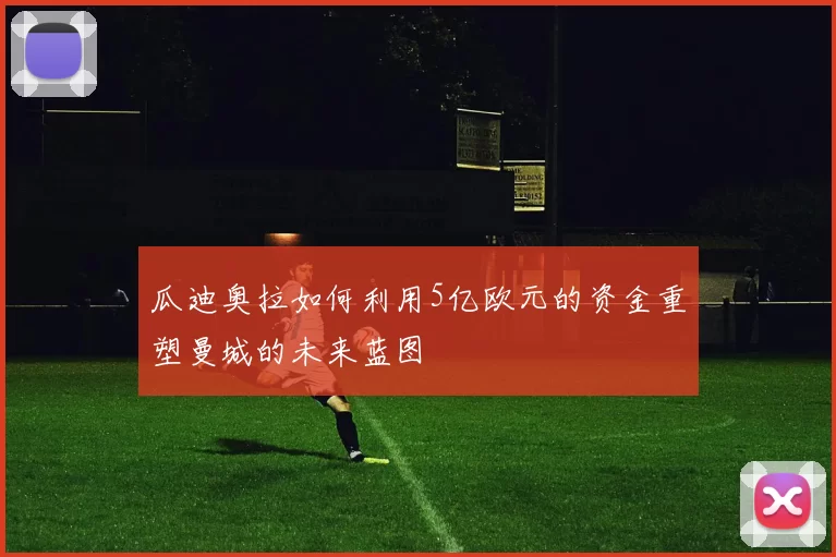 瓜迪奥拉如何利用5亿欧元的资金重塑曼城的未来蓝图