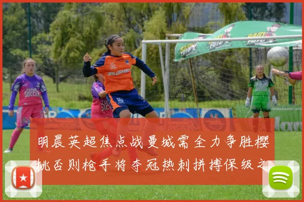 明晨英超焦点战曼城需全力争胜樱桃否则枪手将夺冠热刺拼搏保级之路