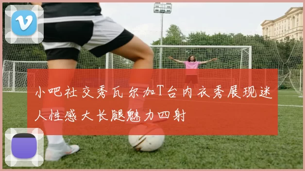 小吧社交秀瓦尔加T台内衣秀展现迷人性感大长腿魅力四射