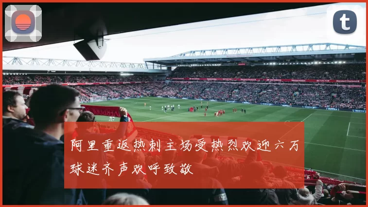 阿里重返热刺主场受热烈欢迎六万球迷齐声欢呼致敬