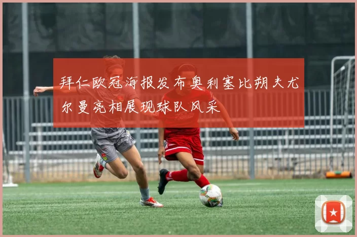 拜仁欧冠海报发布奥利塞比朔夫尤尔曼亮相展现球队风采