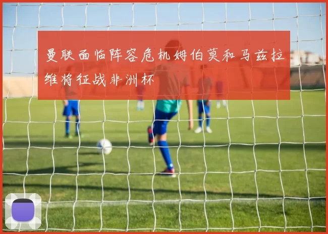 曼联面临阵容危机姆伯莫和马兹拉维将征战非洲杯