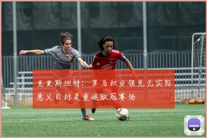 克里斯坦特：罗马积分领先无实际意义目标是重返欧冠赛场