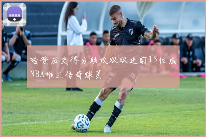 哈登历史得分助攻双双进前15位成NBA唯三传奇球员