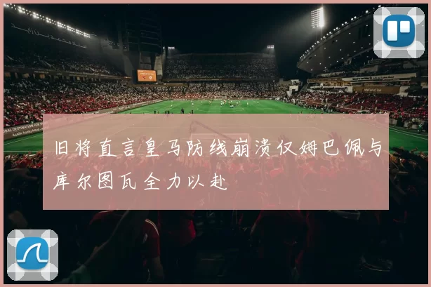 旧将直言皇马防线崩溃仅姆巴佩与库尔图瓦全力以赴