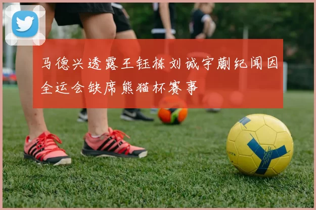 马德兴透露王钰栋刘诚宇蒯纪闻因全运会缺席熊猫杯赛事