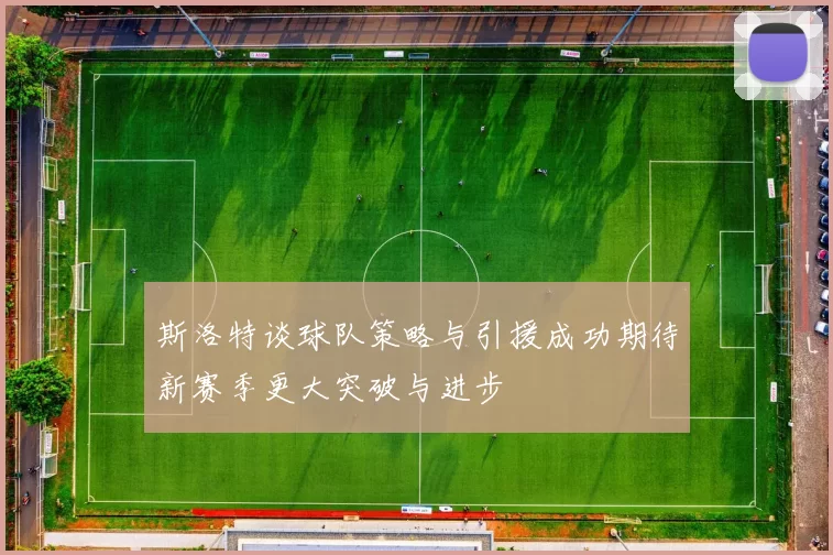 斯洛特谈球队策略与引援成功期待新赛季更大突破与进步