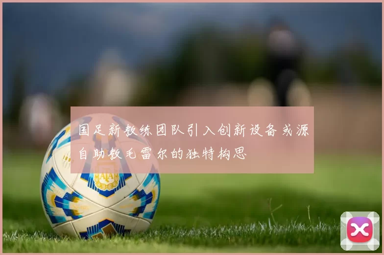 国足新教练团队引入创新设备或源自助教毛雷尔的独特构思