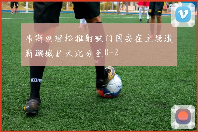韦斯利轻松推射破门国安在主场遭新鹏城扩大比分至0-2
