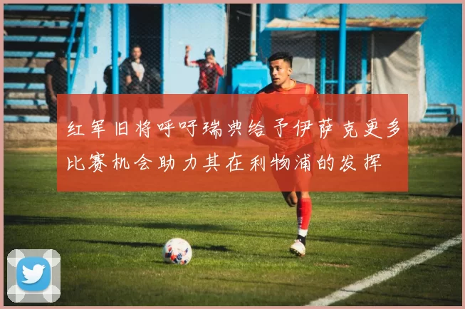 红军旧将呼吁瑞典给予伊萨克更多比赛机会助力其在利物浦的发挥